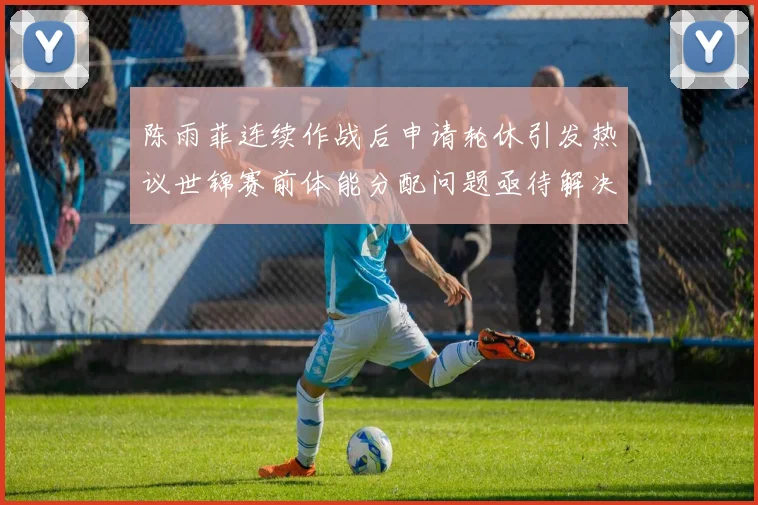 陈雨菲连续作战后申请轮休引发热议世锦赛前体能分配问题亟待解决