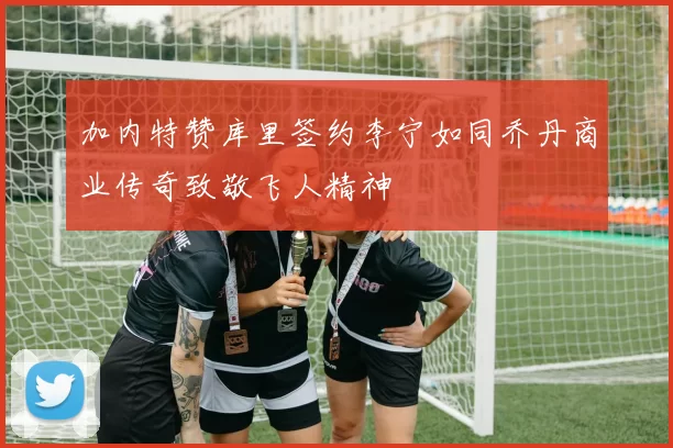 加内特赞库里签约李宁如同乔丹商业传奇致敬飞人精神