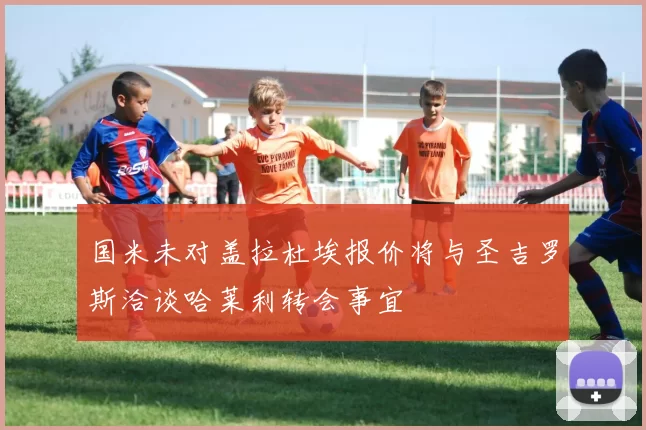 国米未对盖拉杜埃报价将与圣吉罗斯洽谈哈莱利转会事宜