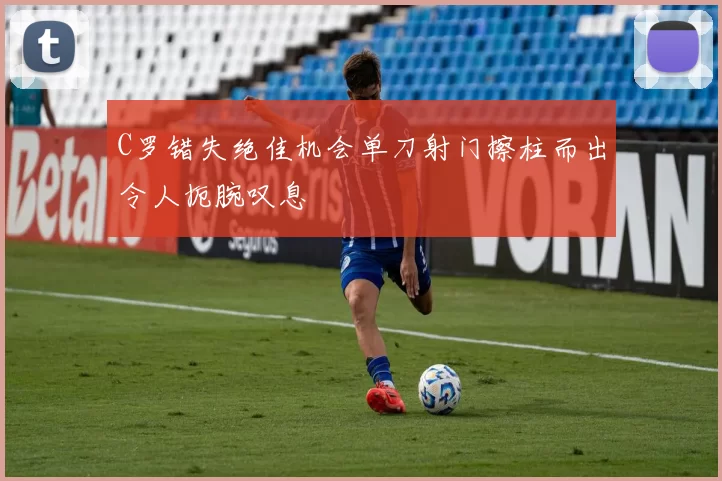 C罗错失绝佳机会单刀射门擦柱而出令人扼腕叹息