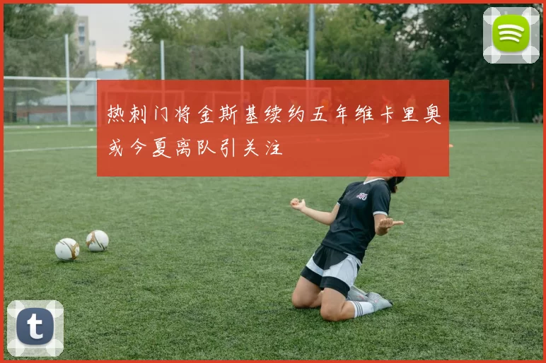 热刺门将金斯基续约五年维卡里奥或今夏离队引关注