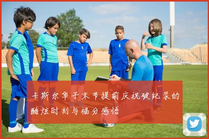 卡斯尔华子末节提前庆祝破纪录的酷炫时刻与福分感悟