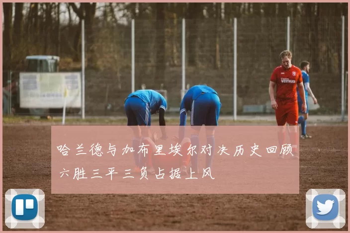 哈兰德与加布里埃尔对决历史回顾六胜三平三负占据上风