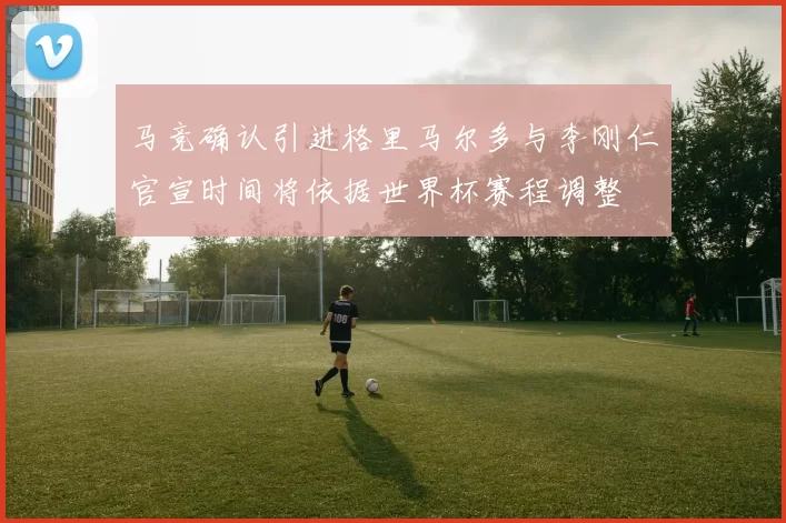 马竞确认引进格里马尔多与李刚仁官宣时间将依据世界杯赛程调整