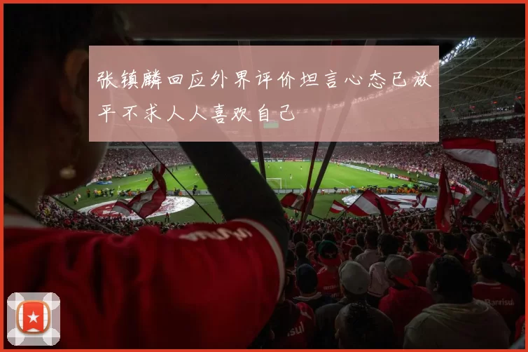 张镇麟回应外界评价坦言心态已放平不求人人喜欢自己
