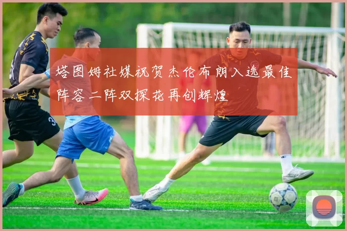 塔图姆社媒祝贺杰伦布朗入选最佳阵容二阵双探花再创辉煌