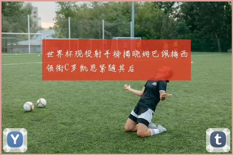 世界杯现役射手榜揭晓姆巴佩梅西领衔C罗凯恩紧随其后