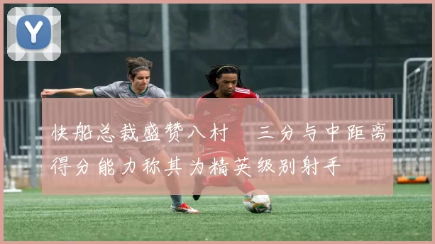 快船总裁盛赞八村塁三分与中距离得分能力称其为精英级别射手