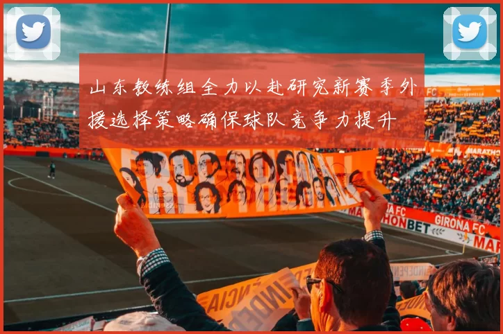 山东教练组全力以赴研究新赛季外援选择策略确保球队竞争力提升