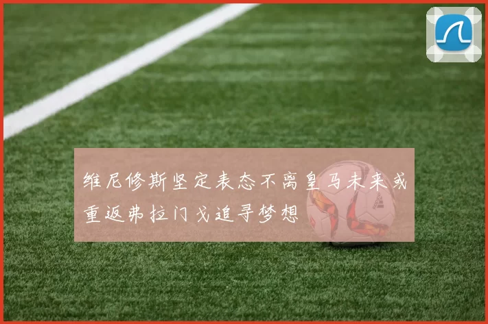维尼修斯坚定表态不离皇马未来或重返弗拉门戈追寻梦想