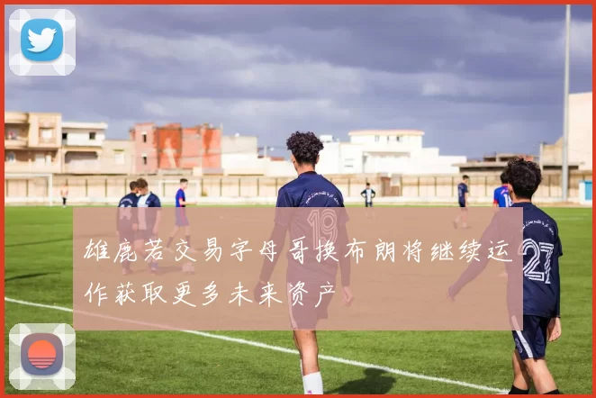 雄鹿若交易字母哥换布朗将继续运作获取更多未来资产