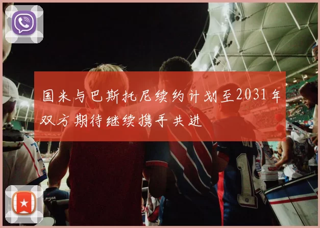 国米与巴斯托尼续约计划至2031年双方期待继续携手共进