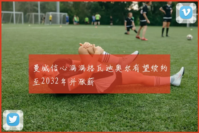 曼城信心满满格瓦迪奥尔有望续约至2032年并涨薪