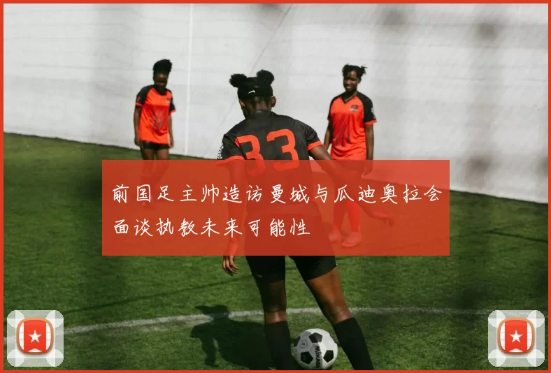 前国足主帅造访曼城与瓜迪奥拉会面谈执教未来可能性